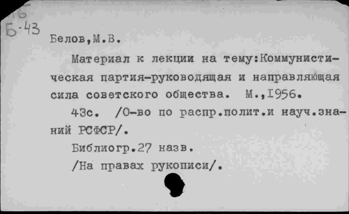 ﻿Белов,М.В.
Материал к лекции на тему:Коммунисти
ческая партия-руководящая и направляющая
сила советского общества. М.,1956.
43с. /0-во по распр.полит.и науч.знаний РСФСР/.
Библиогр.2? назв. /На правах рукописи/